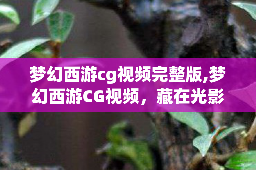 梦幻西游cg视频完整版,梦幻西游CG视频，藏在光影里的二十载西游江湖旧梦