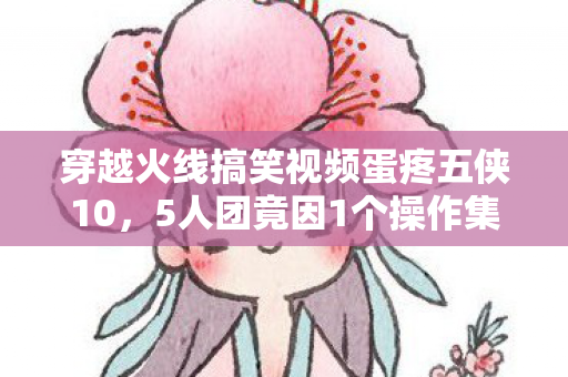 穿越火线搞笑视频蛋疼五侠10,5人团竟因1个操作集体破防?蛋疼五侠疑点曝光网友绷不住了! 穿越火线搞笑视频蛋疼五侠10,5人团竟因1个操作集体破防?蛋疼五侠疑点曝光网友绷不住了!