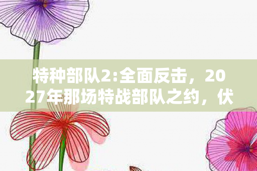 特种部队2:全面反击,2027年那场特战部队之约,伏笔藏了十年,如今想起鼻子一酸 特种部队2:全面反击,2027年那场特战部队之约,伏笔藏了十年,如今想起鼻子一酸