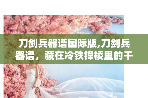 刀剑兵器谱国际版,刀剑兵器谱,藏在冷铁锋棱里的千年江湖意 刀剑兵器谱国际版,刀剑兵器谱,藏在冷铁锋棱里的千年江湖意