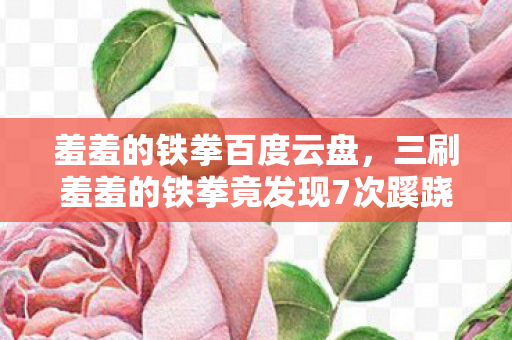 羞羞的铁拳百度云盘，三刷羞羞的铁拳竟发现7次蹊跷画面，后背发凉细思极恐！