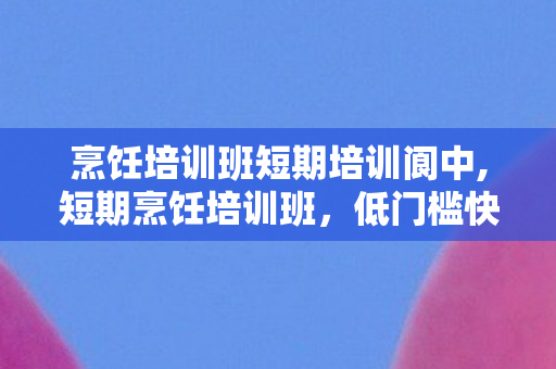 烹饪培训班短期培训阆中,短期烹饪培训班，低门槛快速掌握实用厨艺，适配多元生活需求