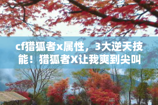 cf猎狐者x属性,3大逆天技能!猎狐者X让我爽到尖叫的实战体验 cf猎狐者x属性,3大逆天技能!猎狐者X让我爽到尖叫的实战体验