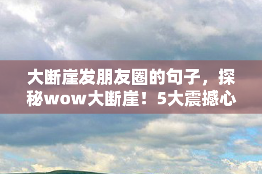 大断崖发朋友圈的句子,探秘wow大断崖!5大震撼心得+超全避坑指南,玩转不踩雷 大断崖发朋友圈的句子,探秘wow大断崖!5大震撼心得+超全避坑指南,玩转不踩雷