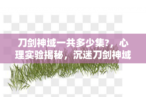 刀剑神域一共多少集?,心理实验揭秘,沉迷刀剑神域的细思极恐剂量人生 刀剑神域一共多少集?,心理实验揭秘,沉迷刀剑神域的细思极恐剂量人生