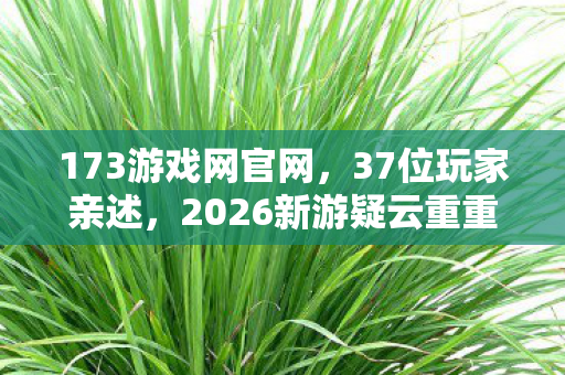173游戏网官网,37位玩家亲述,2026新游疑云重重,这操作谁能绷得住? 173游戏网官网,37位玩家亲述,2026新游疑云重重,这操作谁能绷得住?