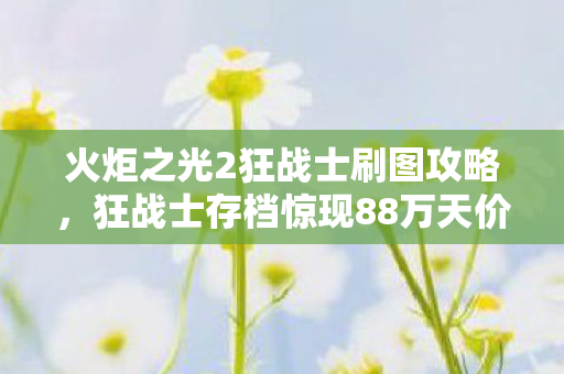 火炬之光2狂战士刷图攻略,狂战士存档惊现88万天价!离职老兵拍桌揭秘,这隐情让我吓一跳! 火炬之光2狂战士刷图攻略,狂战士存档惊现88万天价!离职老兵拍桌揭秘,这隐情让我吓一跳!