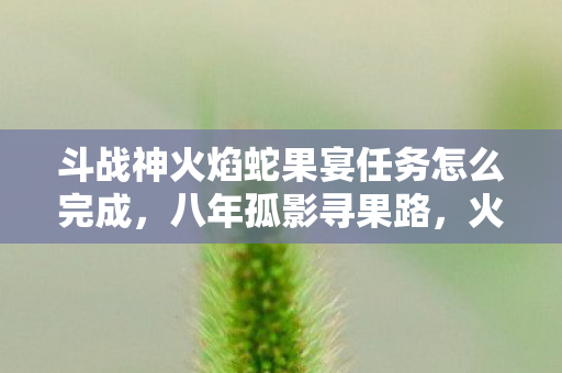 斗战神火焰蛇果宴任务怎么完成,八年孤影寻果路,火焰蛇果谜题终未解,泪目竟在关服时 斗战神火焰蛇果宴任务怎么完成,八年孤影寻果路,火焰蛇果谜题终未解,泪目竟在关服时
