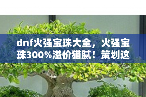 dnf火强宝珠大全,火强宝珠300%溢价猫腻!策划这波操作让老玩家集体上头破防 dnf火强宝珠大全,火强宝珠300%溢价猫腻!策划这波操作让老玩家集体上头破防
