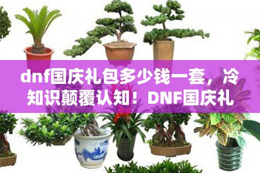 dnf国庆礼包多少钱一套,冷知识颠覆认知!DNF国庆礼包价格背后竟藏目瞪口呆的炸弹设计 dnf国庆礼包多少钱一套,冷知识颠覆认知!DNF国庆礼包价格背后竟藏目瞪口呆的炸弹设计