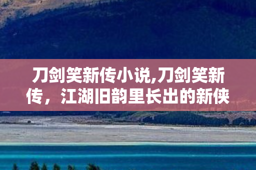 刀剑笑新传小说,刀剑笑新传,江湖旧韵里长出的新侠意 刀剑笑新传小说,刀剑笑新传,江湖旧韵里长出的新侠意
