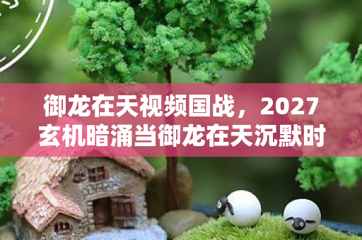御龙在天视频国战,2027玄机暗涌当御龙在天沉默时,我听见命运齿轮的轰鸣 御龙在天视频国战,2027玄机暗涌当御龙在天沉默时,我听见命运齿轮的轰鸣