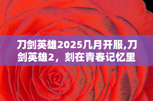 刀剑英雄2025几月开服,刀剑英雄2,刻在青春记忆里的硬派武侠江湖 刀剑英雄2025几月开服,刀剑英雄2,刻在青春记忆里的硬派武侠江湖
