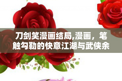 刀剑笑漫画结局,漫画,笔触勾勒的快意江湖与武侠余韵 刀剑笑漫画结局,漫画,笔触勾勒的快意江湖与武侠余韵
