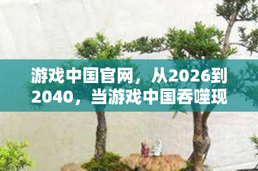 游戏中国官网,从2026到2040,当游戏中国吞噬现实,我们究竟在为何而战? 游戏中国官网,从2026到2040,当游戏中国吞噬现实,我们究竟在为何而战?