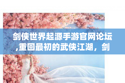 剑侠世界起源手游官网论坛,重回最初的武侠江湖,剑侠世界起源手游正统体验全指南 剑侠世界起源手游官网论坛,重回最初的武侠江湖,剑侠世界起源手游正统体验全指南