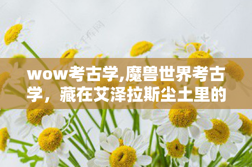 wow考古学,魔兽世界考古学,藏在艾泽拉斯尘土里的时光密语 wow考古学,魔兽世界考古学,藏在艾泽拉斯尘土里的时光密语