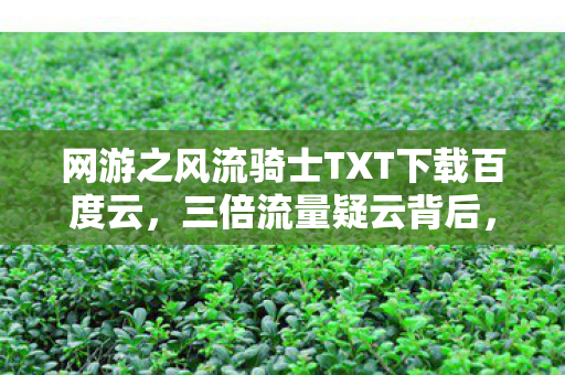 网游之风流骑士TXT下载百度云,三倍流量疑云背后,网游繁荣假象如何让百万玩家集体心寒? 网游之风流骑士TXT下载百度云,三倍流量疑云背后,网游繁荣假象如何让百万玩家集体心寒?
