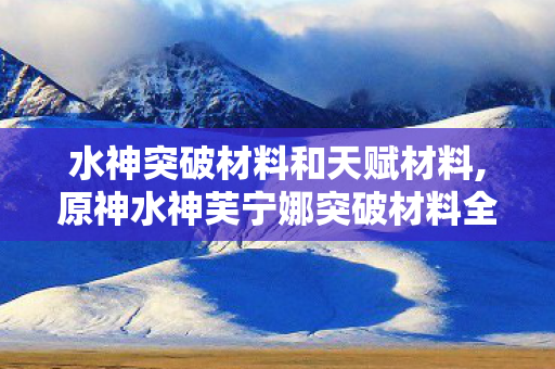 水神突破材料和天赋材料,原神水神芙宁娜突破材料全收集攻略 少走弯路快速拉满 水神突破材料和天赋材料,原神水神芙宁娜突破材料全收集攻略 少走弯路快速拉满