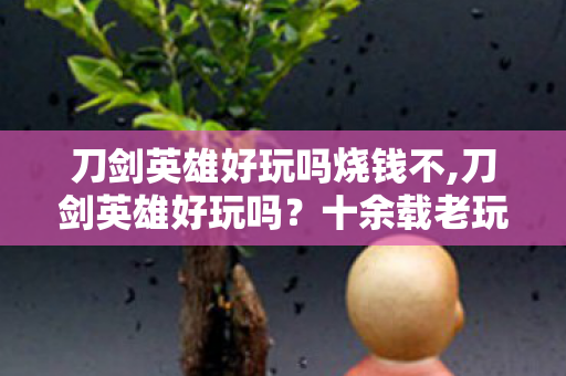 刀剑英雄好玩吗烧钱不,刀剑英雄好玩吗?十余载老玩家带你读懂这款武侠网游的独特魅力 刀剑英雄好玩吗烧钱不,刀剑英雄好玩吗?十余载老玩家带你读懂这款武侠网游的独特魅力