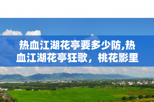热血江湖花亭要多少防,热血江湖花亭狂歌,桃花影里的少年江湖旧梦 热血江湖花亭要多少防,热血江湖花亭狂歌,桃花影里的少年江湖旧梦