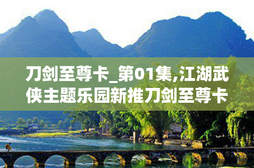 刀剑至尊卡_第01集,江湖武侠主题乐园新推刀剑至尊卡,解锁沉浸式国风游玩新体验 刀剑至尊卡_第01集,江湖武侠主题乐园新推刀剑至尊卡,解锁沉浸式国风游玩新体验