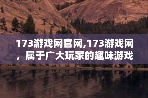 173游戏网官网,173游戏网,属于广大玩家的趣味游戏内容聚集地 173游戏网官网,173游戏网,属于广大玩家的趣味游戏内容聚集地