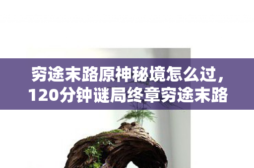 穷途末路原神秘境怎么过,120分钟谜局终章穷途末路原神,当3.7亿次死亡撞碎提瓦特最后一块拼图,泪目竟成唯一通关凭证 穷途末路原神秘境怎么过,120分钟谜局终章穷途末路原神,当3.7亿次死亡撞碎提瓦特最后一块拼图,泪目竟成唯一通关凭证