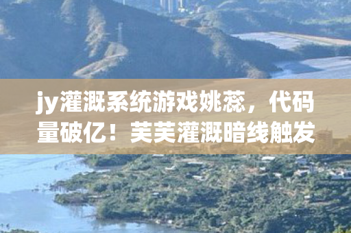 jy灌溉系统游戏姚蕊,代码量破亿!芙芙灌溉暗线触发,头皮发麻的数字生存法则 jy灌溉系统游戏姚蕊,代码量破亿!芙芙灌溉暗线触发,头皮发麻的数字生存法则