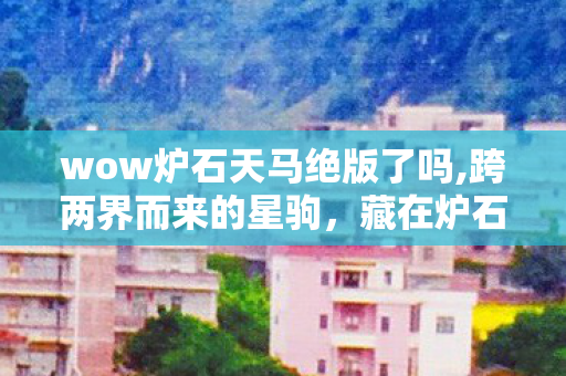 wow炉石天马绝版了吗,跨两界而来的星驹,藏在炉石天马身上的玩家旧时光 wow炉石天马绝版了吗,跨两界而来的星驹,藏在炉石天马身上的玩家旧时光