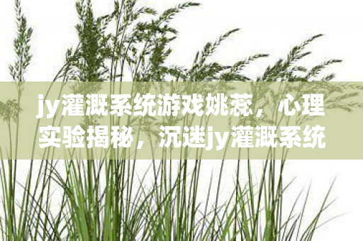 jy灌溉系统游戏姚蕊,心理实验揭秘,沉迷jy灌溉系统芙芙竟是多巴胺的细思极恐陷阱 jy灌溉系统游戏姚蕊,心理实验揭秘,沉迷jy灌溉系统芙芙竟是多巴胺的细思极恐陷阱