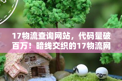 17物流查询网站,代码量破百万!暗线交织的17物流网,头皮发麻的虚拟帝国崛起 17物流查询网站,代码量破百万!暗线交织的17物流网,头皮发麻的虚拟帝国崛起