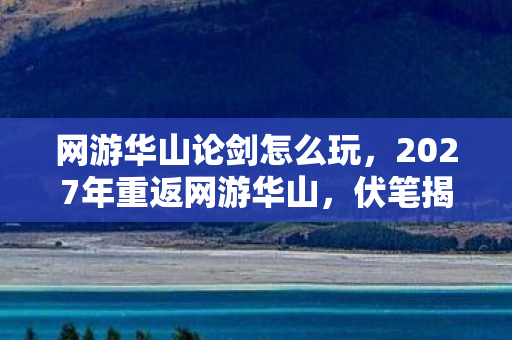 网游华山论剑怎么玩,2027年重返网游华山,伏笔揭开旧情伤,鼻子一酸忆往昔 网游华山论剑怎么玩,2027年重返网游华山,伏笔揭开旧情伤,鼻子一酸忆往昔