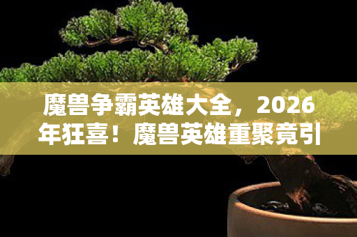 魔兽争霸英雄大全,2026年狂喜!魔兽英雄重聚竟引发时空裂变,结局谁料? 魔兽争霸英雄大全,2026年狂喜!魔兽英雄重聚竟引发时空裂变,结局谁料?