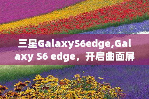 三星GalaxyS6edge,Galaxy S6 edge,开启曲面屏时代的颠覆性旗舰经典 三星GalaxyS6edge,Galaxy S6 edge,开启曲面屏时代的颠覆性旗舰经典