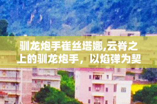 驯龙炮手崔丝塔娜,云脊之上的驯龙炮手,以焰弹为契共守山海晴和 驯龙炮手崔丝塔娜,云脊之上的驯龙炮手,以焰弹为契共守山海晴和