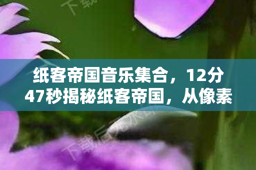 纸客帝国音乐集合,12分47秒揭秘纸客帝国,从像素到泪目的虚拟史诗 纸客帝国音乐集合,12分47秒揭秘纸客帝国,从像素到泪目的虚拟史诗