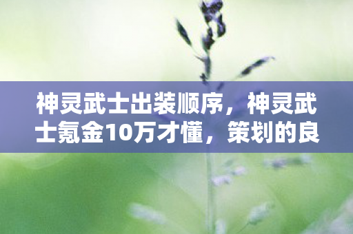 神灵武士出装顺序,神灵武士氪金10万才懂,策划的良心竟藏着100个连环坑! 神灵武士出装顺序,神灵武士氪金10万才懂,策划的良心竟藏着100个连环坑!