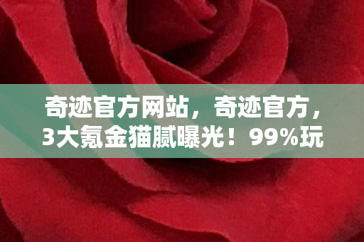 奇迹官方网站,奇迹官方,3大氪金猫腻曝光!99%玩家已上头到钱包空空 奇迹官方网站,奇迹官方,3大氪金猫腻曝光!99%玩家已上头到钱包空空