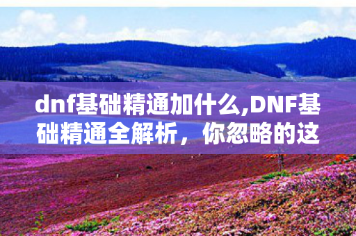 dnf基础精通加什么,DNF基础精通全解析,你忽略的这个被动 其实藏着超多提升空间 dnf基础精通加什么,DNF基础精通全解析,你忽略的这个被动 其实藏着超多提升空间