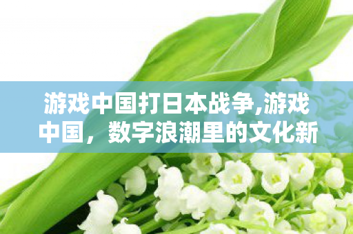 游戏中国打日本战争,游戏中国，数字浪潮里的文化新叙事