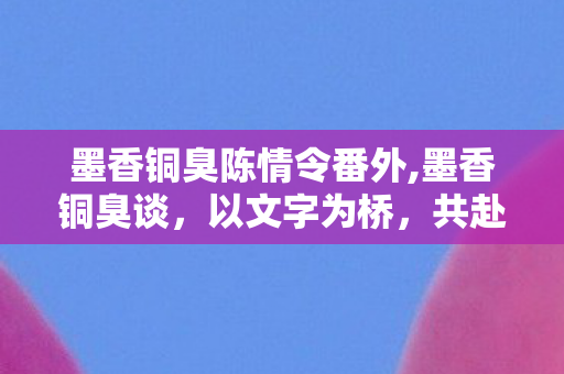 墨香铜臭陈情令番外,墨香铜臭谈,以文字为桥,共赴一场双向的温柔相逢 墨香铜臭陈情令番外,墨香铜臭谈,以文字为桥,共赴一场双向的温柔相逢