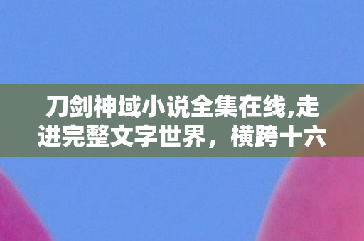 刀剑神域小说全集在线,走进完整文字世界，横跨十六载的幻想冒险长卷