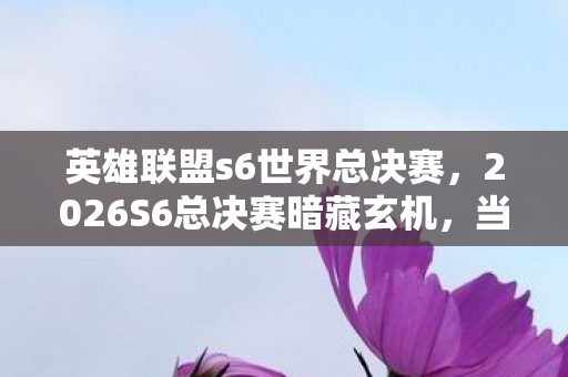 英雄联盟s6世界总决赛,2026S6总决赛暗藏玄机,当沉默成为最后底牌,这游戏教会我什么? 英雄联盟s6世界总决赛,2026S6总决赛暗藏玄机,当沉默成为最后底牌,这游戏教会我什么?