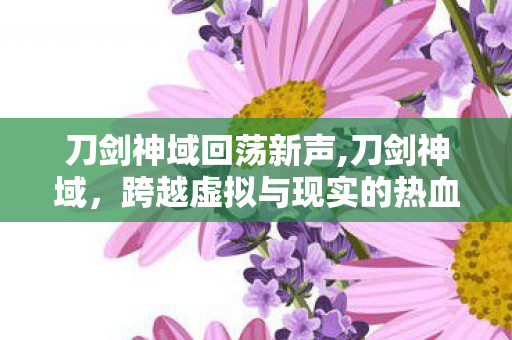刀剑神域回荡新声,刀剑神域,跨越虚拟与现实的热血冒险与人文温度 刀剑神域回荡新声,刀剑神域,跨越虚拟与现实的热血冒险与人文温度