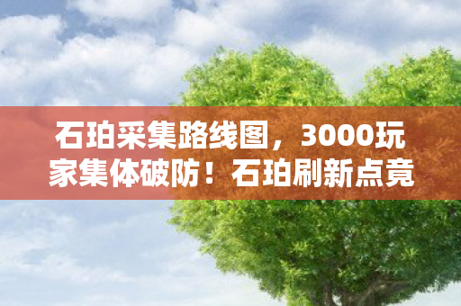 石珀采集路线图，3000玩家集体破防！石珀刷新点竟藏惊天骗局？老炮，我网吧十五年白混了