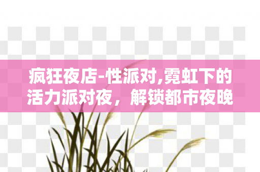 疯狂夜店-性派对,霓虹下的活力派对夜，解锁都市夜晚的松弛新体验