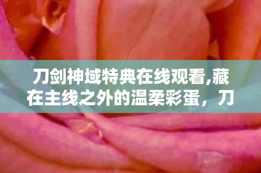 刀剑神域特典在线观看,藏在主线之外的温柔彩蛋,刀剑神域特典里的别样治愈 刀剑神域特典在线观看,藏在主线之外的温柔彩蛋,刀剑神域特典里的别样治愈