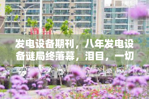 发电设备期刊，八年发电设备谜局终落幕，泪目，一切归零竟无声