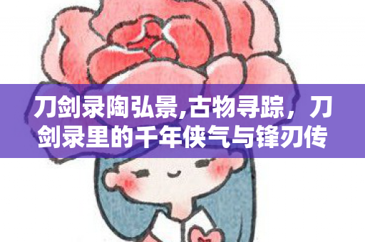 刀剑录陶弘景,古物寻踪，刀剑录里的千年侠气与锋刃传奇